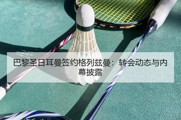 巴黎圣日耳曼签约格列兹曼:转会动态与内幕披露