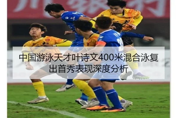 中国游泳天才叶诗文400米混合泳复出首秀表现深度分析